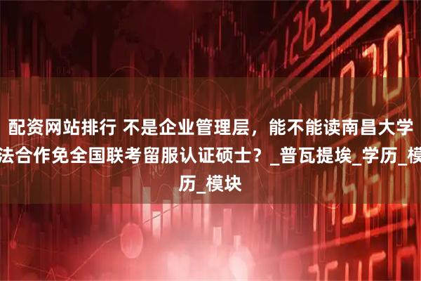 配资网站排行 不是企业管理层，能不能读南昌大学中法合作免全国联考留服认证硕士？_普瓦提埃_学历_模块