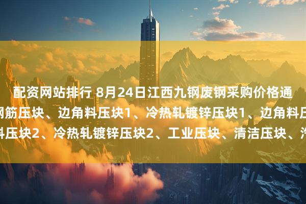 配资网站排行 8月24日江西九钢废钢采购价格通知：船、汽同步调整：钢筋压块、边角料压块1、冷热轧镀锌压块1、边角料压块2、冷热轧镀锌压块2、工业压块、清洁压块、汽车壳压块上调20元/吨