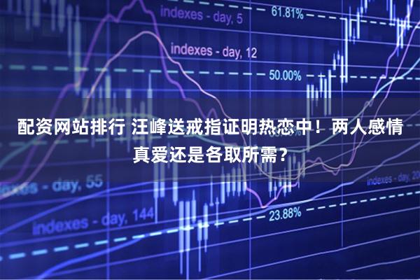 配资网站排行 汪峰送戒指证明热恋中！两人感情真爱还是各取所需？