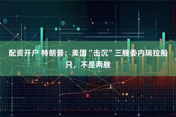 配资开户 特朗普：美国“击沉”三艘委内瑞拉船只，不是两艘