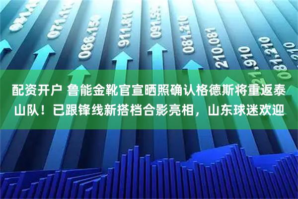 配资开户 鲁能金靴官宣晒照确认格德斯将重返泰山队！已跟锋线新搭档合影亮相，山东球迷欢迎