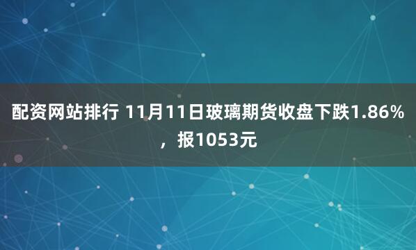 配资网站排行 11月11日玻璃期货收盘下跌1.86%,报1053元