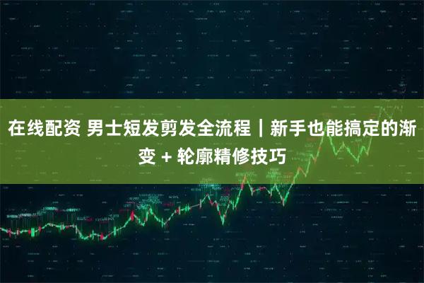 在线配资 男士短发剪发全流程｜新手也能搞定的渐变 + 轮廓精修技巧