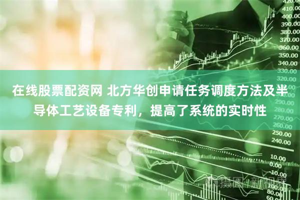 在线股票配资网 北方华创申请任务调度方法及半导体工艺设备专利，提高了系统的实时性